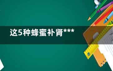这5种蜂蜜补肾***好 如何识别假蜂蜜,这5种蜂蜜补肾***好不好